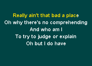 Really ain't that bad a place
0h why there's no comprehending
And who am I

To try to judge or explain
Oh but I do have