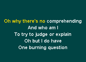 0h why there's no comprehending
And who am I

To try to judge or explain
Oh but I do have
One burning question