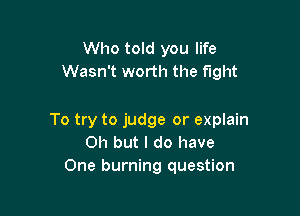 Who told you life
Wasn't worth the fight

To try to judge or explain
Oh but I do have
One burning question