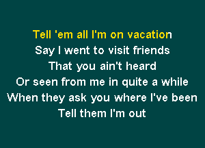 Tell 'em all I'm on vacation
Say I went to visit friends
That you ain't heard
0r seen from me in quite a while
When they ask you where I've been
Tell them I'm out