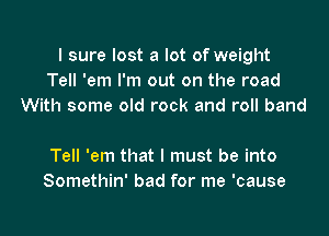 I sure lost a lot of weight
Tell 'em I'm out on the road
With some old rock and roll band

Tell 'em that I must be into
Somethin' bad for me 'cause