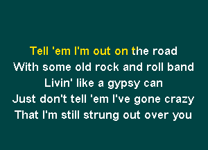 Tell 'em I'm out on the road
With some old rock and roll band
Livin' like a gypsy can
Just don't tell 'em I've gone crazy
That I'm still strung out over you