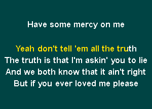 Have some mercy on me

Yeah don't tell 'em all the truth
The truth is that I'm askin' you to lie
And we both know that it ain't right

But if you ever loved me please