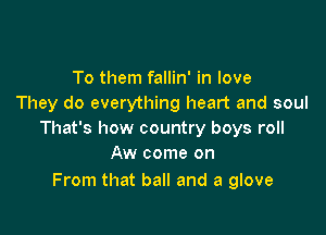 To them fallin' in love
They do everything heart and soul

That's how country boys roll
Aw come on

From that ball and a glove