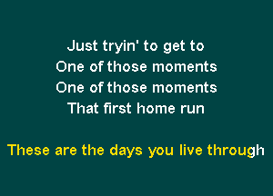 Just tryin' to get to
One of those moments
One ofthose moments

That first home run

These are the days you live through