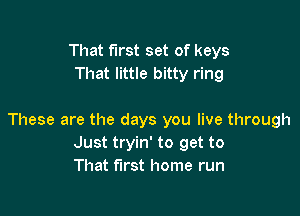 That first set of keys
That little bitty ring

These are the days you live through
Just tryin' to get to
That first home run