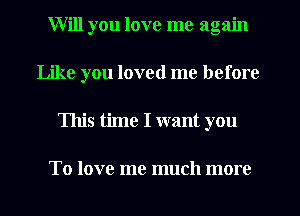 Will you love me again
Like you loved me before
This time I want you

To love me much more