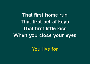 That first home run
That first set of keys
That first little kiss

When you close your eyes

You live for