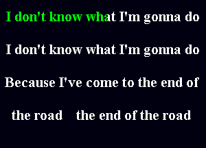 I don't knowr What I'm gonna do
I don't knowr What I'm gonna do
Because I've come to the end of

the road the end of the road