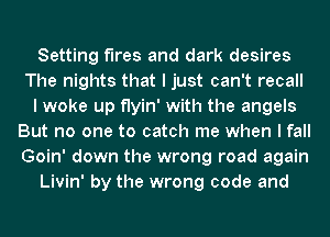 Setting fires and dark desires
The nights that I just can't recall
I woke up flyin' with the angels
But no one to catch me when I fall
Goin' down the wrong road again
Livin' by the wrong code and