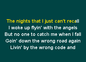 The nights that I just can't recall
I woke up flyin' with the angels
But no one to catch me when I fall
Goin' down the wrong road again
Livin' by the wrong code and