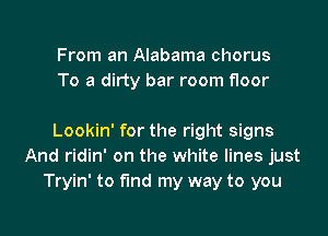 From an Alabama chorus
To a dirty bar room floor

Lookin' for the right signs
And ridin' on the white lines just
Tryin' to fund my way to you