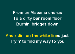 From an Alabama chorus
To a dirty bar room floor
Burnin' bridges down

And ridin' on the white lines just
Tryin' to fund my way to you