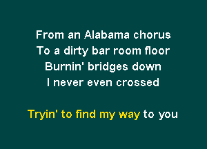 From an Alabama chorus
To a dirty bar room floor
Burnin' bridges down
I never even crossed

Tryin' to fund my way to you