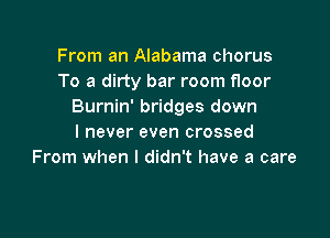 From an Alabama chorus
To a dirty bar room floor
Burnin' bridges down

I never even crossed
From when I didn't have a care