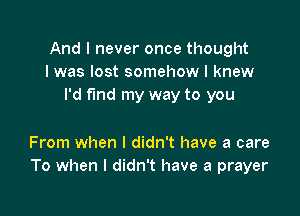 And I never once thought
I was lost somehow I knew
I'd find my way to you

From when I didn't have a care
To when I didn't have a prayer