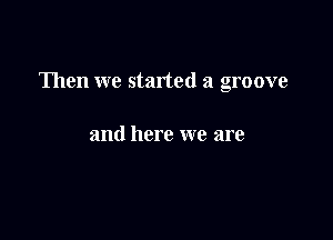 Then we started a groove

and here we are
