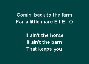 Comin' back to the farm
For a little more E l E I 0

It ain't the horse
It ain't the barn
That keeps you