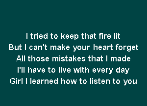 I tried to keep that fire lit
But I can't make your heart forget
All those mistakes that I made
I'll have to live with every day
Girl I learned how to listen to you