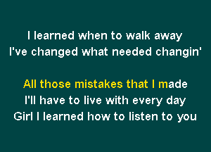 I learned when to walk away
I've changed what needed changin'

All those mistakes that I made
I'll have to live with every day
Girl I learned how to listen to you