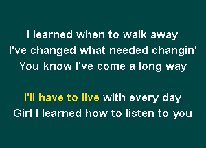 I learned when to walk away
I've changed what needed changin'
You know I've come a long way

I'll have to live with every day
Girl I learned how to listen to you