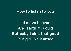 How to listen to you

I'd move heaven
And earth ifl could
But baby I ain't that good
But girl I've learned