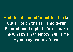 And ricocheted off a bottle of coke
Cut through the still smolderin'
Second hand night before smoke
The whisky's half empty half in me
My enemy and my friend