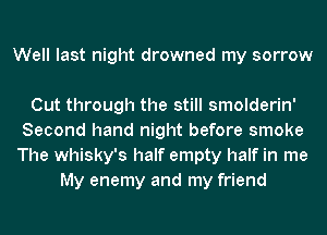 Well last night drowned my sorrow

Cut through the still smolderin'
Second hand night before smoke
The whisky's half empty half in me

My enemy and my friend