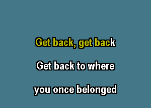 Get back, get back

Get back to where

you once belonged