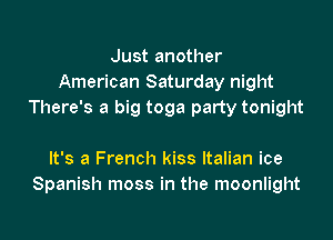 Just another
American Saturday night
There's a big toga party tonight

It's a French kiss Italian ice
Spanish moss in the moonlight