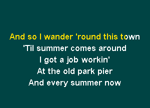 And so I wander 'round this town
'Til summer comes around

I got a job workin'
At the old park pier
And every summer now