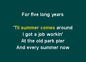 For five long years

'Til summer comes around
I got a job workin'
At the old park pier
And every summer now