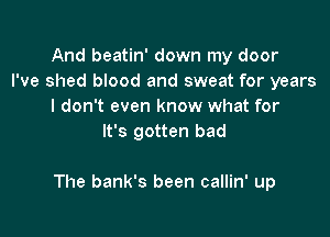 And beatin' down my door
I've shed blood and sweat for years
I don't even know what for
It's gotten bad

The bank's been callin' up