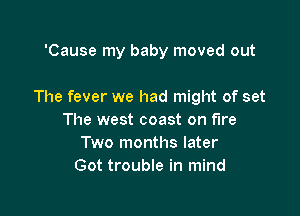 'Cause my baby moved out

The fever we had might of set

The west coast on fire
Two months later
Got trouble in mind