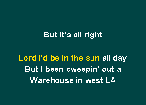 But it's all right

Lord I'd be in the sun all day
But I been sweepin' out a
Warehouse in west LA