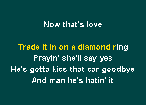 Now that's love

Trade it in on a diamond ring

Prayin' she'll say yes
He's gotta kiss that car goodbye
And man he's hatin' it