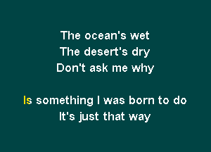 The ocean's wet
The desert's dry
Don't ask me why

Is something I was born to do
It's just that way