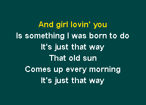 And girl lovin' you
Is something I was born to do
It's just that way

That old sun
Comes up every morning
It's just that way