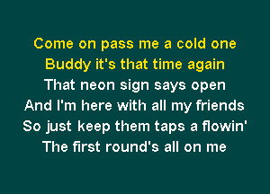 Come on pass me a cold one
Buddy it's that time again
That neon sign says open

And I'm here with all my friends
So just keep them taps a flowin'
The first round's all on me