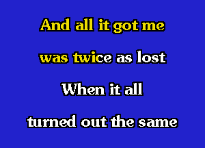 And all it got me

was twice as lost
When it all

turned out the same