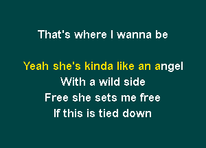 That's where I wanna be

Yeah she's kinda like an angel

With a wild side
Free she sets me free
If this is tied down