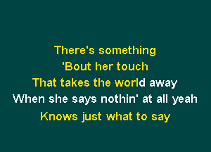 There's something
Bout her touch

That takes the world away
When she says nothin' at all yeah

Knows just what to say