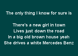 The only thing I know for sure is

There's a new girl in town
Lives just down the road
In a big old brown house yeah
She drives a white Mercedes Benz