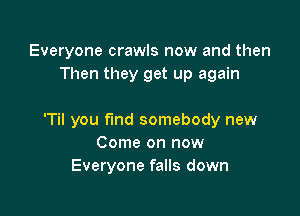 Everyone crawls now and then
Then they get up again

'Til you fund somebody new
Come on now
Everyone falls down