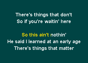 There's things that don't
So if you're waitin' here

So this ain't nothin'
He said I learned at an early age
There's things that matter