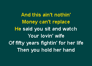 And this ain't nothin'
Money can't replace
He said you sit and watch

Your lovin' wife
Of fifty years fightin' for her life
Then you hold her hand