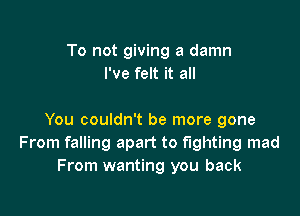 To not giving a damn
I've felt it all

You couldn't be more gone
From falling apart to fighting mad
From wanting you back