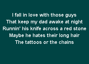 I fall in love with those guys
That keep my dad awake at night
Runnin' his knife across a red stone
Maybe he hates their long hair
The tattoos or the chains