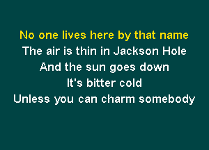 No one lives here by that name
The air is thin in Jackson Hole
And the sun goes down

It's bitter cold
Unless you can charm somebody