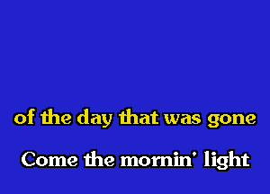 of the day that was gone

Come the mornin' light